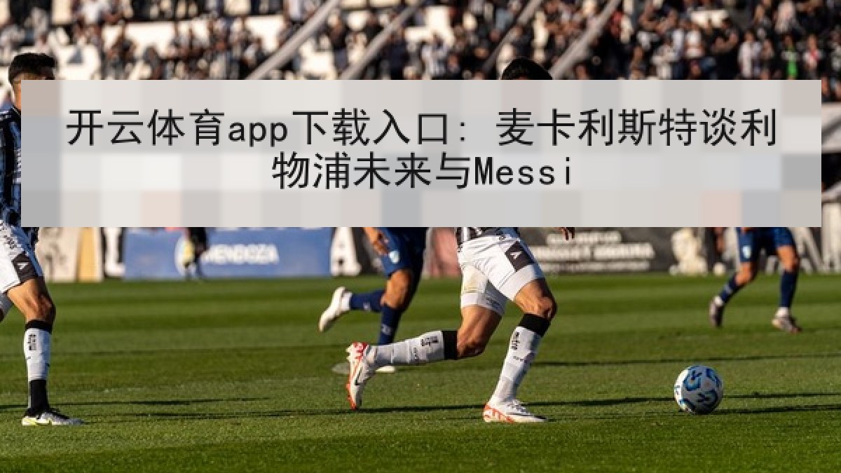 开云体育app下载入口: 麦卡利斯特谈利物浦未来与Messi 开云体育app下载入口: 麦卡利斯特谈利物浦未来与Messi