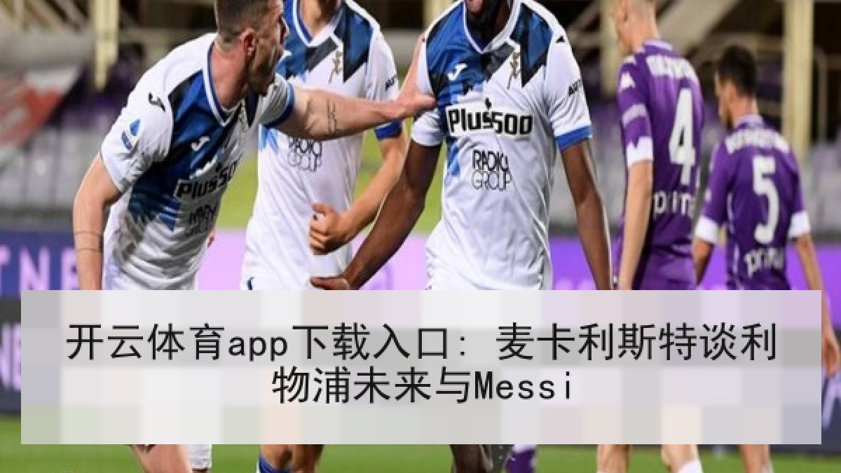 开云体育app下载入口: 麦卡利斯特谈利物浦未来与Messi 开云体育app下载入口: 麦卡利斯特谈利物浦未来与Messi
